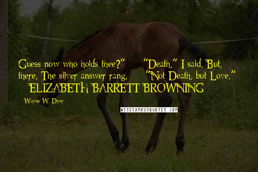 Wayne W. Dyer Quotes: Guess now who holds thee?" - "Death," I said. But, there, The silver answer rang, - "Not Death, but Love." - ELIZABETH BARRETT BROWNING