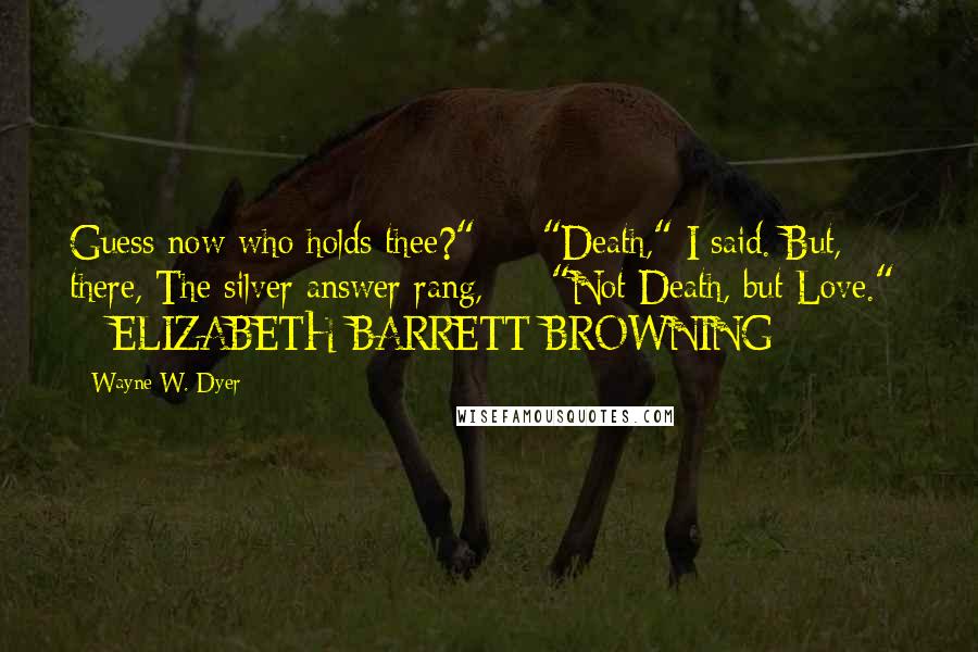 Wayne W. Dyer Quotes: Guess now who holds thee?"  -  "Death," I said. But, there, The silver answer rang,  -  "Not Death, but Love."  -  ELIZABETH BARRETT BROWNING