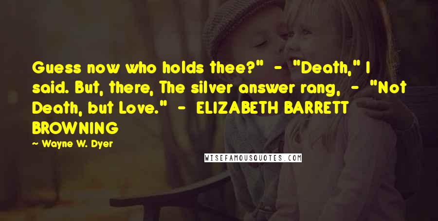 Wayne W. Dyer Quotes: Guess now who holds thee?"  -  "Death," I said. But, there, The silver answer rang,  -  "Not Death, but Love."  -  ELIZABETH BARRETT BROWNING