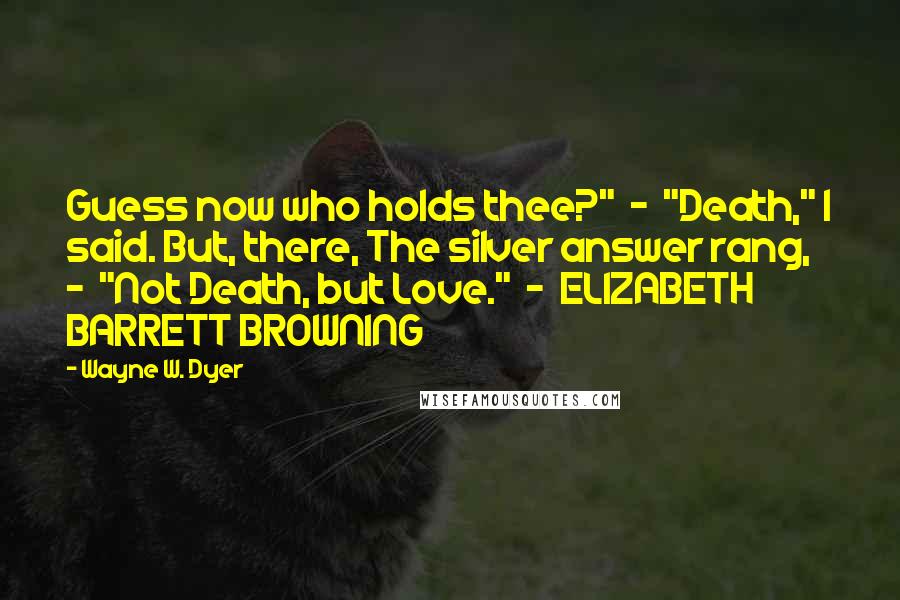 Wayne W. Dyer Quotes: Guess now who holds thee?"  -  "Death," I said. But, there, The silver answer rang,  -  "Not Death, but Love."  -  ELIZABETH BARRETT BROWNING