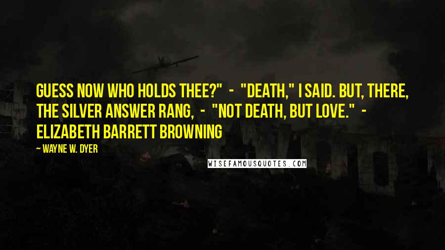 Wayne W. Dyer Quotes: Guess now who holds thee?"  -  "Death," I said. But, there, The silver answer rang,  -  "Not Death, but Love."  -  ELIZABETH BARRETT BROWNING