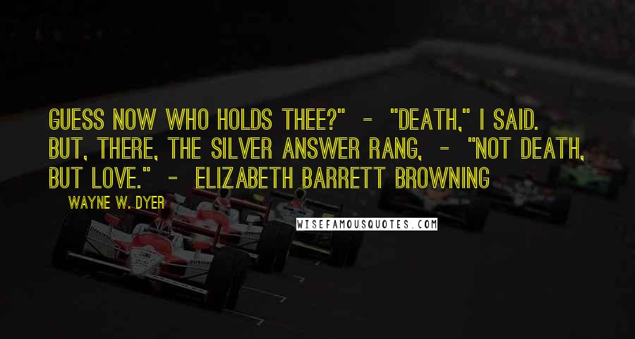 Wayne W. Dyer Quotes: Guess now who holds thee?" - "Death," I said. But, there, The silver answer rang, - "Not Death, but Love." - ELIZABETH BARRETT BROWNING