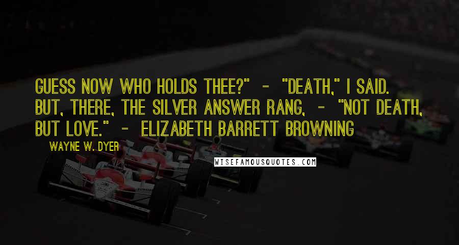 Wayne W. Dyer Quotes: Guess now who holds thee?"  -  "Death," I said. But, there, The silver answer rang,  -  "Not Death, but Love."  -  ELIZABETH BARRETT BROWNING