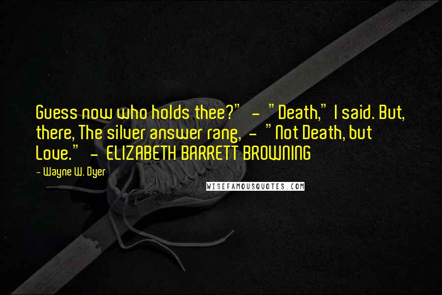 Wayne W. Dyer Quotes: Guess now who holds thee?"  -  "Death," I said. But, there, The silver answer rang,  -  "Not Death, but Love."  -  ELIZABETH BARRETT BROWNING