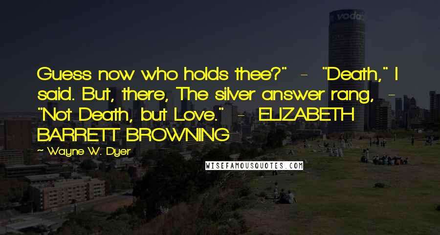 Wayne W. Dyer Quotes: Guess now who holds thee?"  -  "Death," I said. But, there, The silver answer rang,  -  "Not Death, but Love."  -  ELIZABETH BARRETT BROWNING