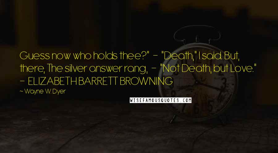 Wayne W. Dyer Quotes: Guess now who holds thee?"  -  "Death," I said. But, there, The silver answer rang,  -  "Not Death, but Love."  -  ELIZABETH BARRETT BROWNING