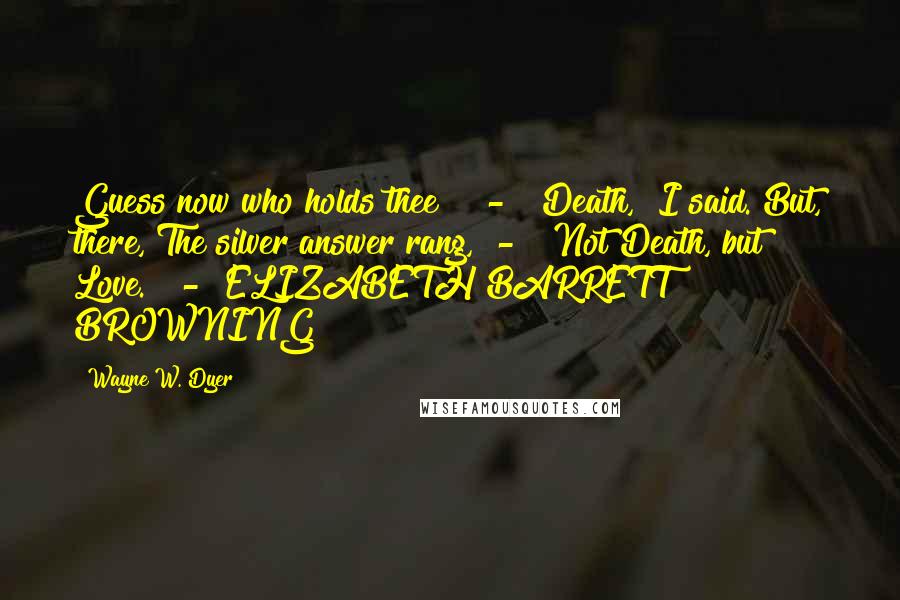 Wayne W. Dyer Quotes: Guess now who holds thee?" - "Death," I said. But, there, The silver answer rang, - "Not Death, but Love." - ELIZABETH BARRETT BROWNING