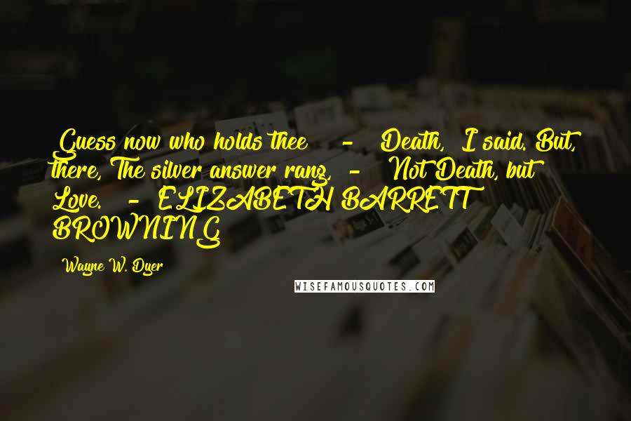 Wayne W. Dyer Quotes: Guess now who holds thee?"  -  "Death," I said. But, there, The silver answer rang,  -  "Not Death, but Love."  -  ELIZABETH BARRETT BROWNING