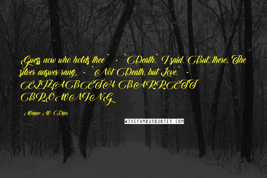 Wayne W. Dyer Quotes: Guess now who holds thee?"  -  "Death," I said. But, there, The silver answer rang,  -  "Not Death, but Love."  -  ELIZABETH BARRETT BROWNING