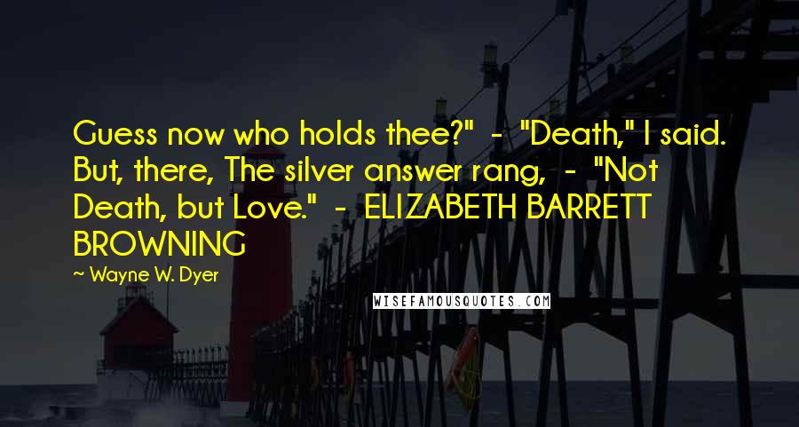 Wayne W. Dyer Quotes: Guess now who holds thee?"  -  "Death," I said. But, there, The silver answer rang,  -  "Not Death, but Love."  -  ELIZABETH BARRETT BROWNING