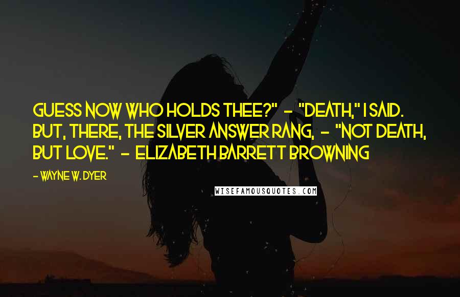 Wayne W. Dyer Quotes: Guess now who holds thee?"  -  "Death," I said. But, there, The silver answer rang,  -  "Not Death, but Love."  -  ELIZABETH BARRETT BROWNING