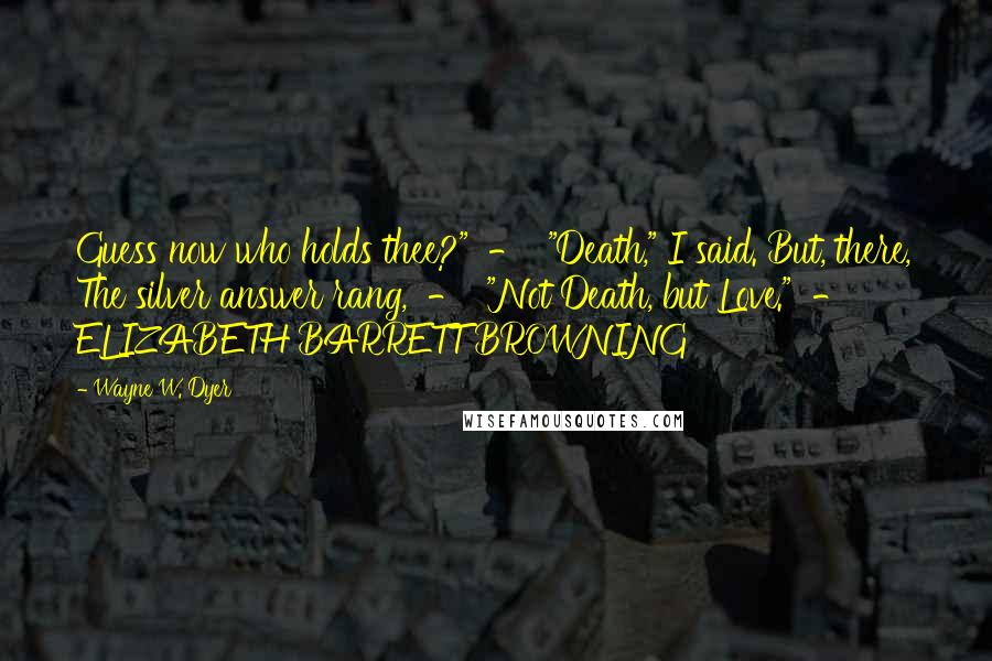 Wayne W. Dyer Quotes: Guess now who holds thee?"  -  "Death," I said. But, there, The silver answer rang,  -  "Not Death, but Love."  -  ELIZABETH BARRETT BROWNING