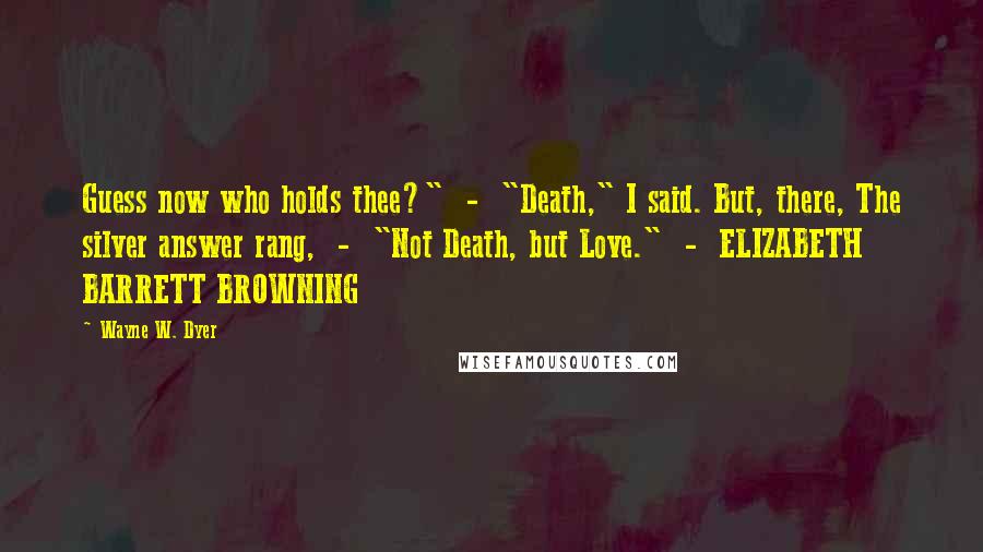 Wayne W. Dyer Quotes: Guess now who holds thee?"  -  "Death," I said. But, there, The silver answer rang,  -  "Not Death, but Love."  -  ELIZABETH BARRETT BROWNING