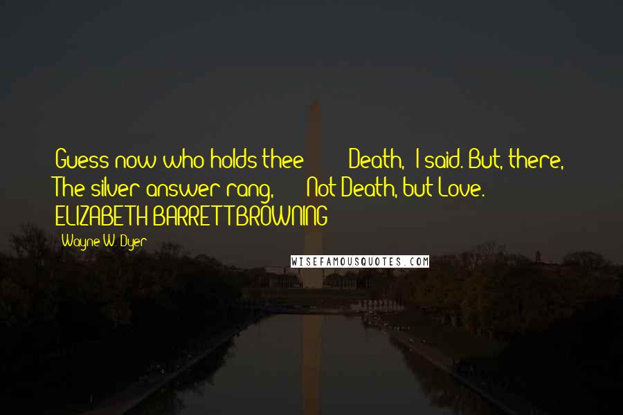 Wayne W. Dyer Quotes: Guess now who holds thee?"  -  "Death," I said. But, there, The silver answer rang,  -  "Not Death, but Love."  -  ELIZABETH BARRETT BROWNING