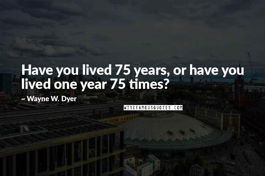 Wayne W. Dyer Quotes: Have you lived 75 years, or have you lived one year 75 times?