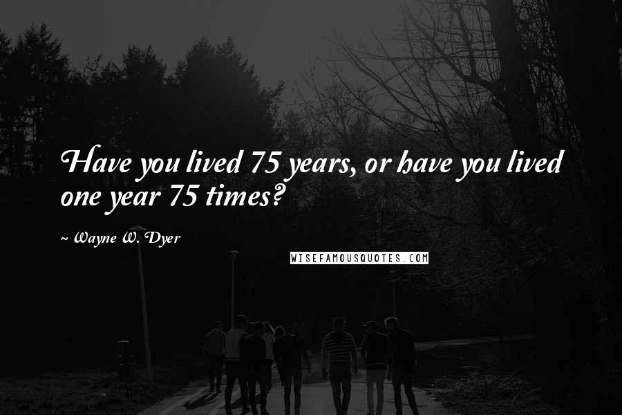 Wayne W. Dyer Quotes: Have you lived 75 years, or have you lived one year 75 times?