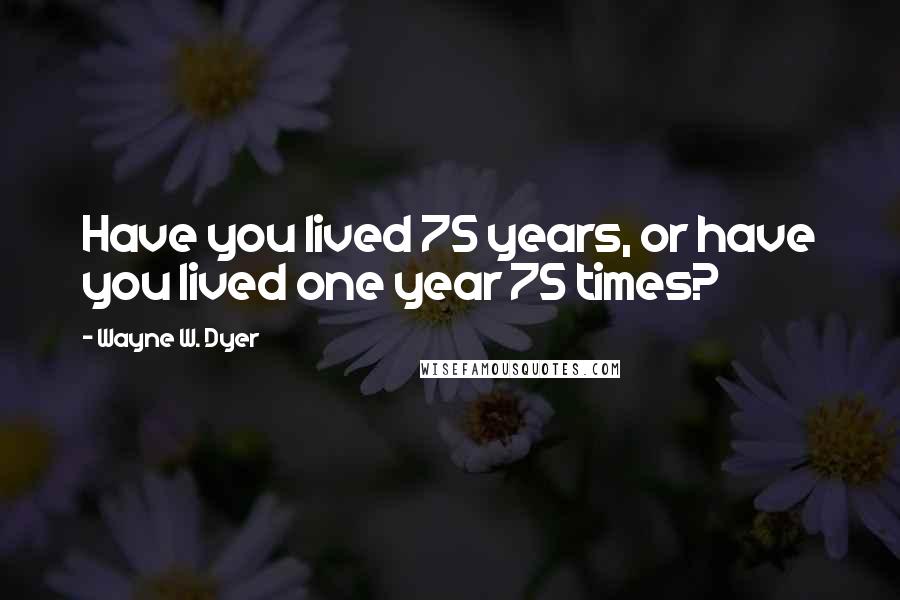 Wayne W. Dyer Quotes: Have you lived 75 years, or have you lived one year 75 times?