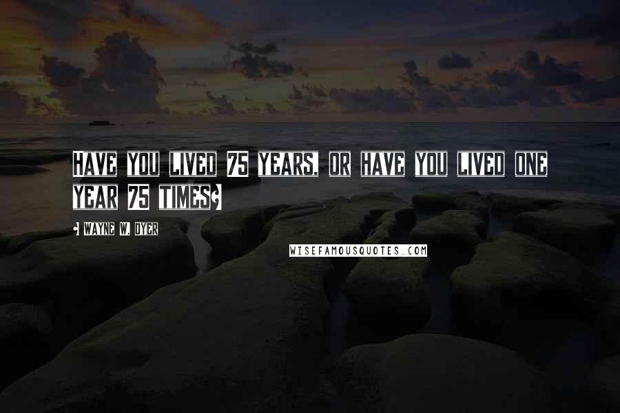 Wayne W. Dyer Quotes: Have you lived 75 years, or have you lived one year 75 times?