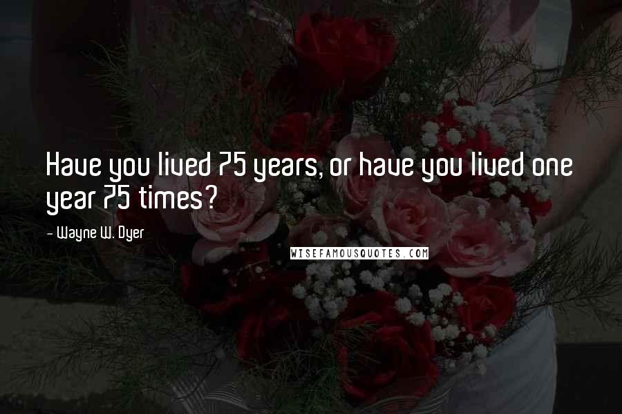 Wayne W. Dyer Quotes: Have you lived 75 years, or have you lived one year 75 times?