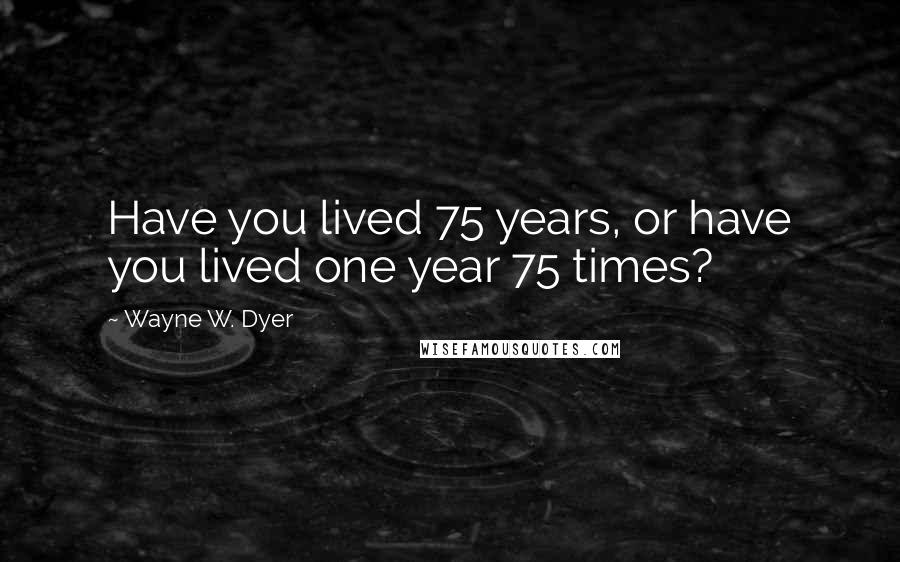 Wayne W. Dyer Quotes: Have you lived 75 years, or have you lived one year 75 times?