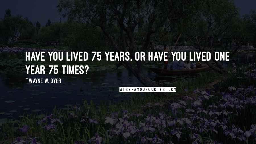 Wayne W. Dyer Quotes: Have you lived 75 years, or have you lived one year 75 times?
