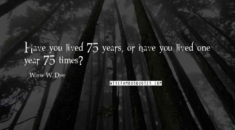 Wayne W. Dyer Quotes: Have you lived 75 years, or have you lived one year 75 times?