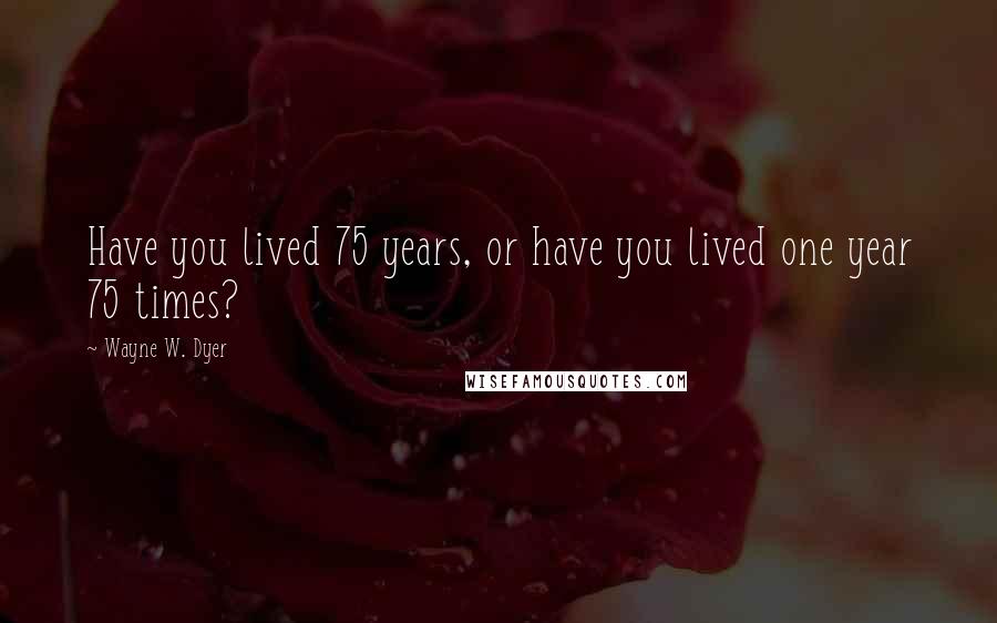 Wayne W. Dyer Quotes: Have you lived 75 years, or have you lived one year 75 times?
