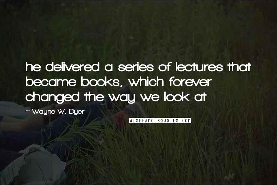 Wayne W. Dyer Quotes: he delivered a series of lectures that became books, which forever changed the way we look at