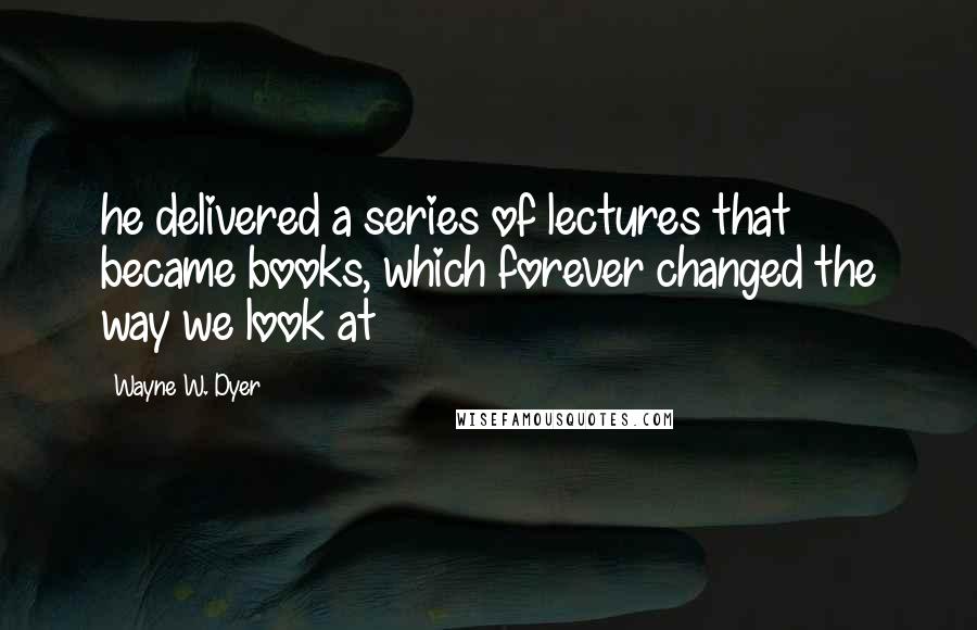 Wayne W. Dyer Quotes: he delivered a series of lectures that became books, which forever changed the way we look at