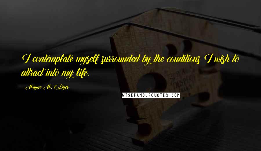 Wayne W. Dyer Quotes: I contemplate myself surrounded by the conditions I wish to attract into my life.
