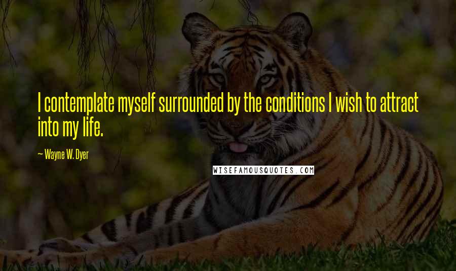 Wayne W. Dyer Quotes: I contemplate myself surrounded by the conditions I wish to attract into my life.