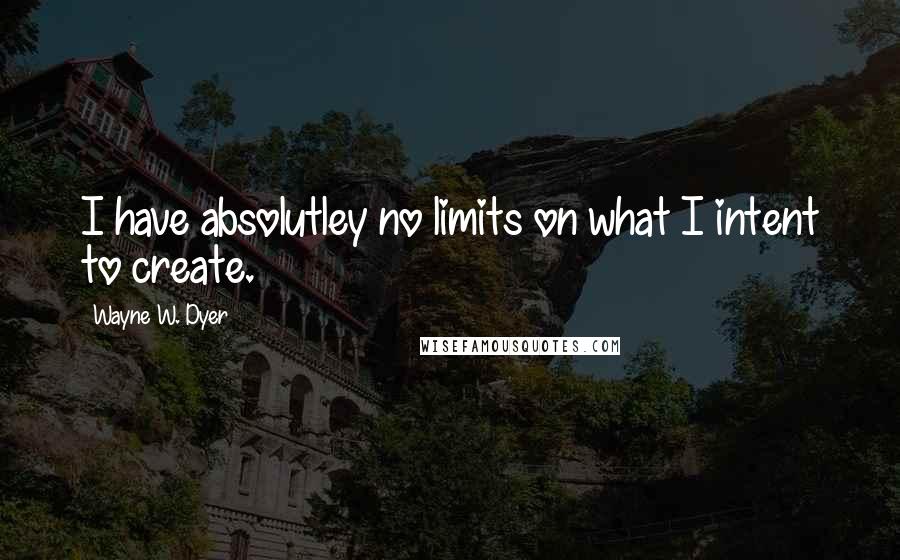 Wayne W. Dyer Quotes: I have absolutley no limits on what I intent to create.