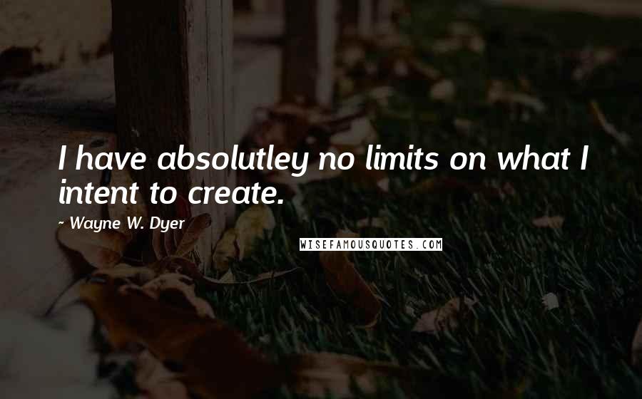Wayne W. Dyer Quotes: I have absolutley no limits on what I intent to create.
