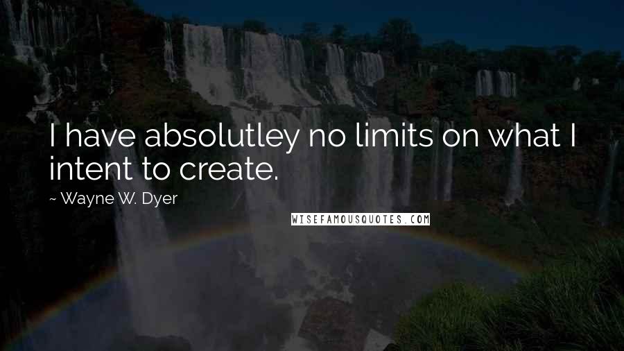 Wayne W. Dyer Quotes: I have absolutley no limits on what I intent to create.