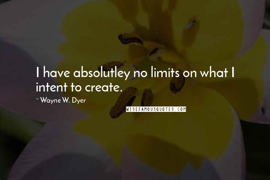 Wayne W. Dyer Quotes: I have absolutley no limits on what I intent to create.