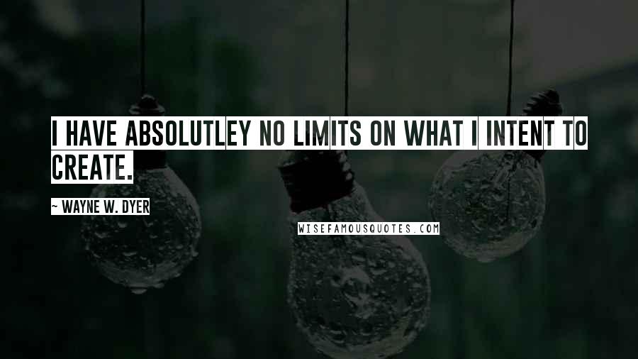 Wayne W. Dyer Quotes: I have absolutley no limits on what I intent to create.