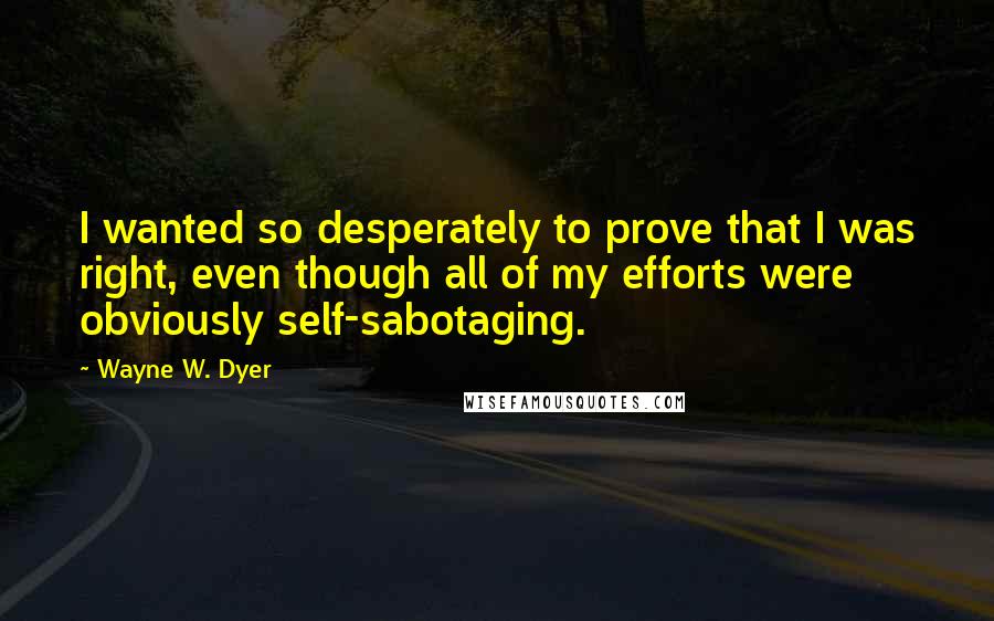 Wayne W. Dyer Quotes: I wanted so desperately to prove that I was right, even though all of my efforts were obviously self-sabotaging.