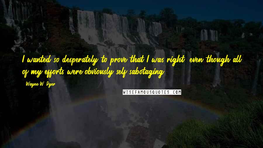 Wayne W. Dyer Quotes: I wanted so desperately to prove that I was right, even though all of my efforts were obviously self-sabotaging.