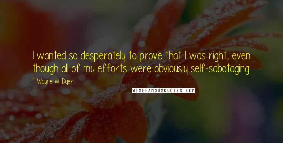 Wayne W. Dyer Quotes: I wanted so desperately to prove that I was right, even though all of my efforts were obviously self-sabotaging.