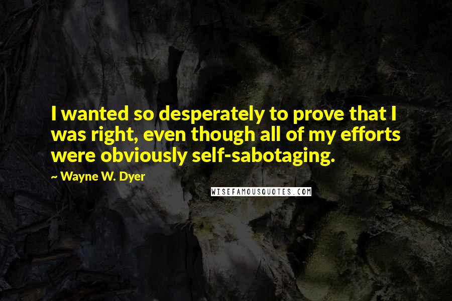 Wayne W. Dyer Quotes: I wanted so desperately to prove that I was right, even though all of my efforts were obviously self-sabotaging.