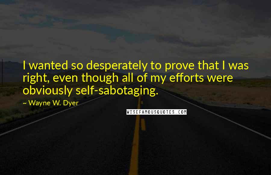 Wayne W. Dyer Quotes: I wanted so desperately to prove that I was right, even though all of my efforts were obviously self-sabotaging.