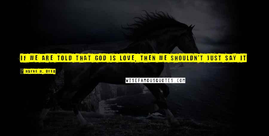 Wayne W. Dyer Quotes: If we are told that God is love, then we shouldn't just say it in our place of worship during a ceremonial weekly religious service. We must live it.