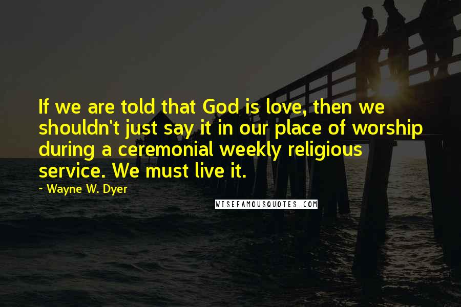 Wayne W. Dyer Quotes: If we are told that God is love, then we shouldn't just say it in our place of worship during a ceremonial weekly religious service. We must live it.