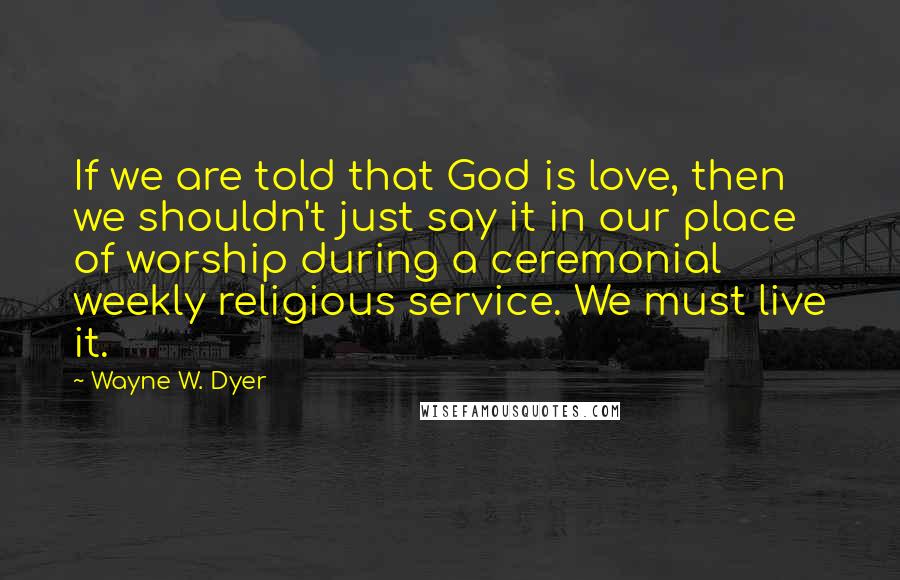 Wayne W. Dyer Quotes: If we are told that God is love, then we shouldn't just say it in our place of worship during a ceremonial weekly religious service. We must live it.