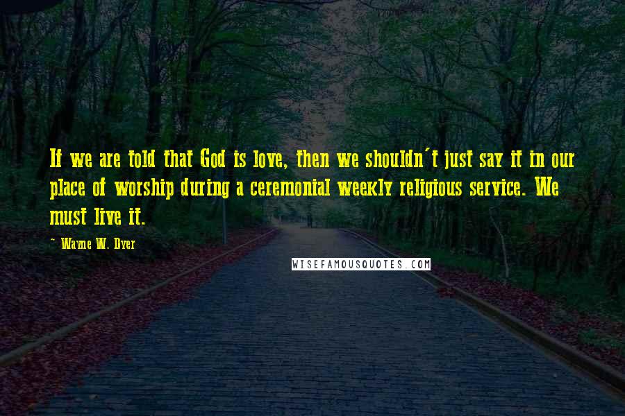 Wayne W. Dyer Quotes: If we are told that God is love, then we shouldn't just say it in our place of worship during a ceremonial weekly religious service. We must live it.