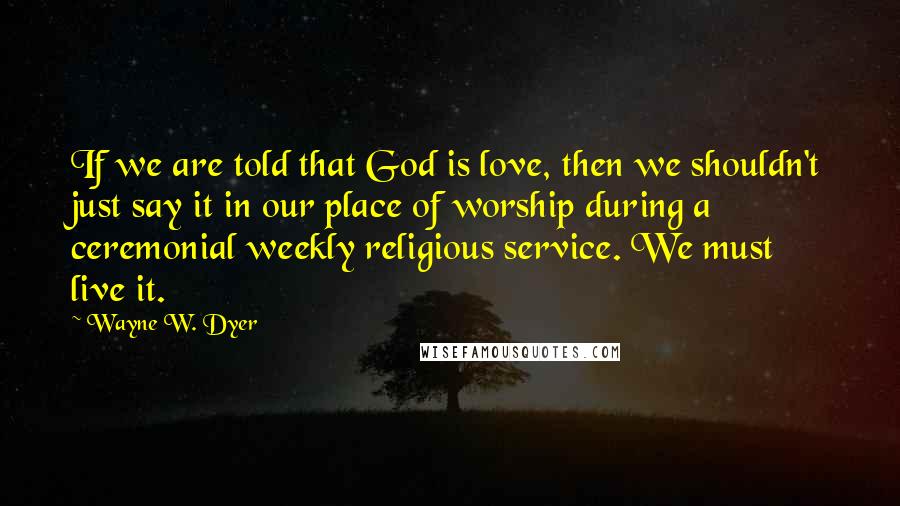 Wayne W. Dyer Quotes: If we are told that God is love, then we shouldn't just say it in our place of worship during a ceremonial weekly religious service. We must live it.