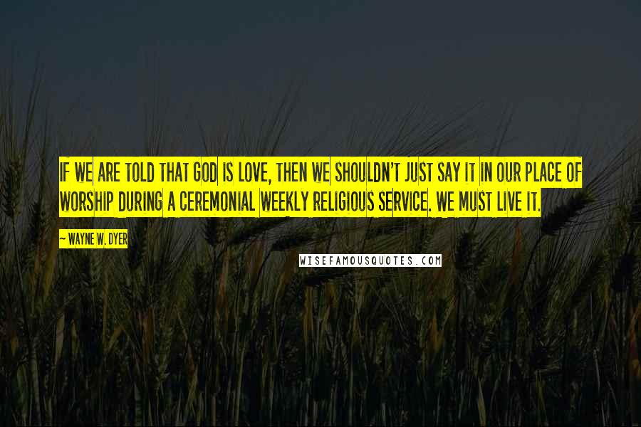 Wayne W. Dyer Quotes: If we are told that God is love, then we shouldn't just say it in our place of worship during a ceremonial weekly religious service. We must live it.