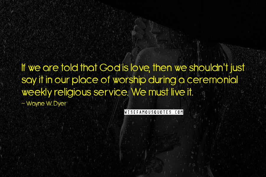 Wayne W. Dyer Quotes: If we are told that God is love, then we shouldn't just say it in our place of worship during a ceremonial weekly religious service. We must live it.