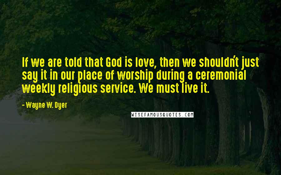 Wayne W. Dyer Quotes: If we are told that God is love, then we shouldn't just say it in our place of worship during a ceremonial weekly religious service. We must live it.