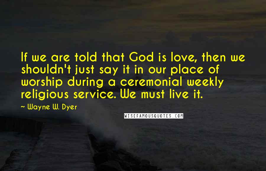 Wayne W. Dyer Quotes: If we are told that God is love, then we shouldn't just say it in our place of worship during a ceremonial weekly religious service. We must live it.